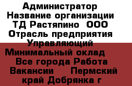 Администратор › Название организации ­ ТД Растяпино, ООО › Отрасль предприятия ­ Управляющий › Минимальный оклад ­ 1 - Все города Работа » Вакансии   . Пермский край,Добрянка г.